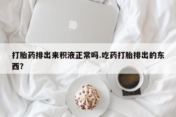 打胎药正品专卖微信打胎药排出来积液正常吗.吃药打胎排出的东西？