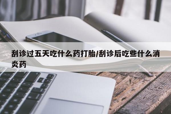 打胎药正品专卖微信刮诊过五天吃什么药打胎/刮诊后吃些什么消炎药