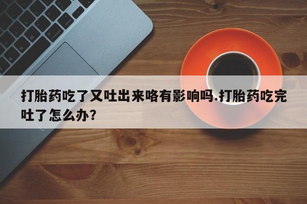 打胎药正品专卖微信打胎药吃了又吐出来咯有影响吗.打胎药吃完吐了怎么办？
