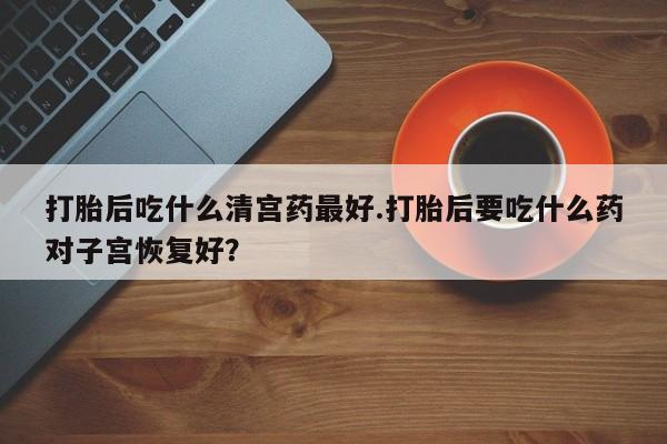 打胎药正品专卖微信打胎后吃什么清宫药最好.打胎后要吃什么药对子宫恢复好？