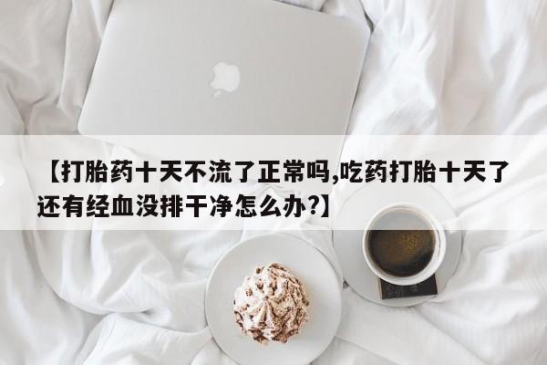 打胎药正品专卖微信【打胎药十天不流了正常吗,吃药打胎十天了还有经血没排干净怎么办?】