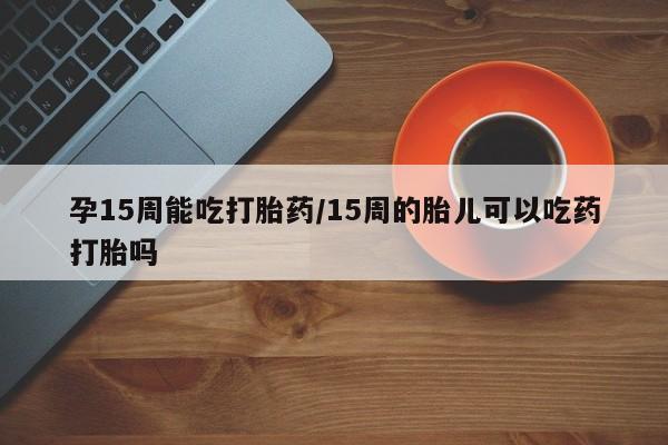 打胎药正品专卖微信孕15周能吃打胎药/15周的胎儿可以吃药打胎吗