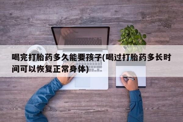 打胎药正品专卖微信喝完打胎药多久能要孩子(喝过打胎药多长时间可以恢复正常身体)