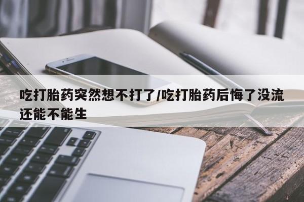 打胎药正品专卖微信吃打胎药突然想不打了/吃打胎药后悔了没流还能不能生