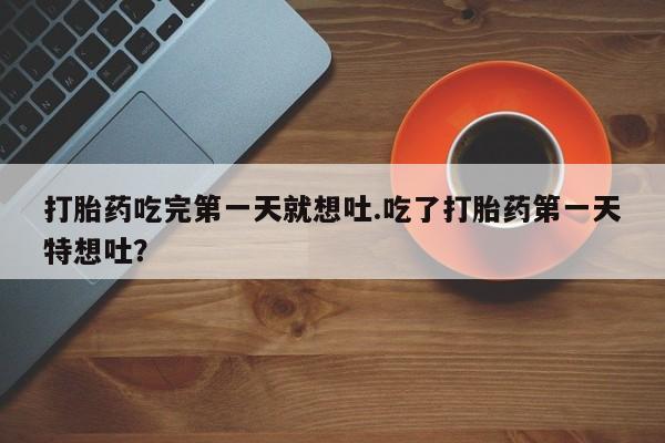 打胎药正品专卖微信打胎药吃完第一天就想吐.吃了打胎药第一天特想吐？