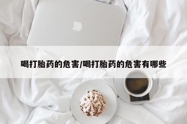 打胎药正品专卖微信喝打胎药的危害/喝打胎药的危害有哪些