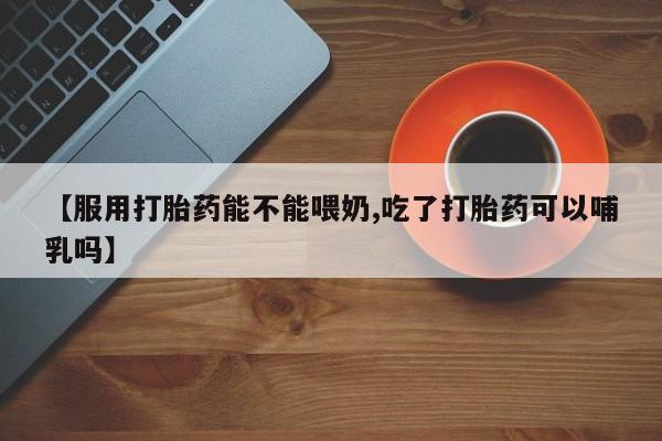 打胎药正品专卖微信【服用打胎药能不能喂奶,吃了打胎药可以哺乳吗】
