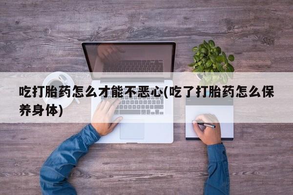 打胎药正品专卖微信吃打胎药怎么才能不恶心(吃了打胎药怎么保养身体)