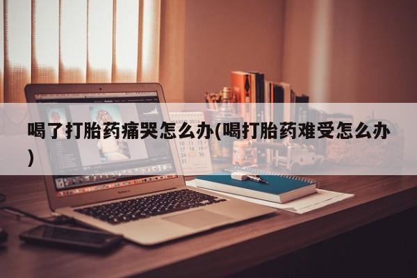 打胎药正品专卖微信喝了打胎药痛哭怎么办(喝打胎药难受怎么办)