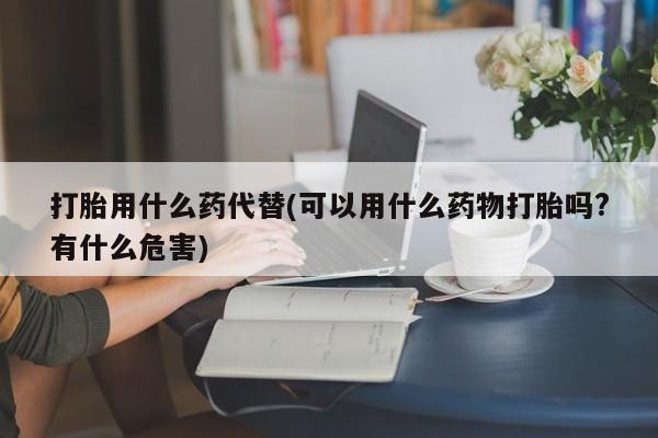 打胎药正品专卖微信打胎用什么药代替(可以用什么药物打胎吗?有什么危害)