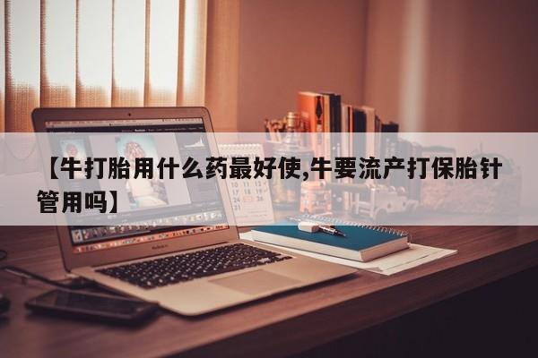 打胎药正品专卖微信【牛打胎用什么药最好使,牛要流产打保胎针管用吗】