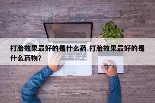 打胎药正品专卖微信打胎效果最好的是什么药.打胎效果最好的是什么药物？