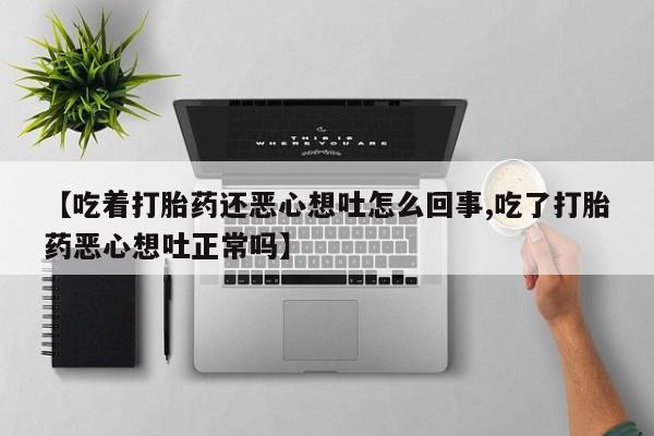 打胎药正品专卖微信【吃着打胎药还恶心想吐怎么回事,吃了打胎药恶心想吐正常吗】
