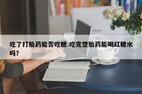 打胎药正品专卖微信吃了打胎药能否吃糖.吃完堕胎药能喝红糖水吗？