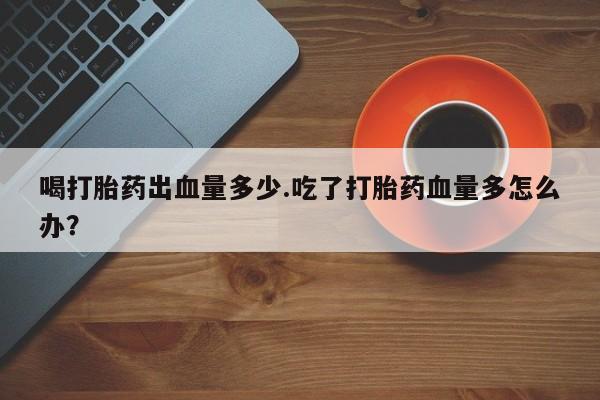 打胎药正品专卖微信喝打胎药出血量多少.吃了打胎药血量多怎么办？