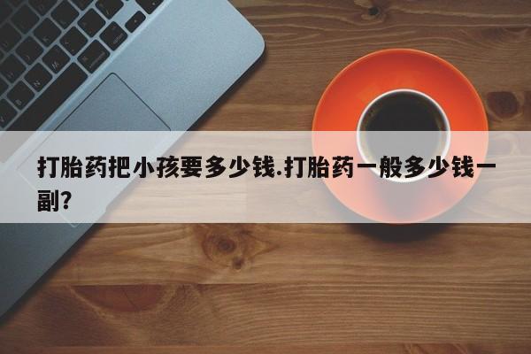 打胎药正品专卖微信打胎药把小孩要多少钱.打胎药一般多少钱一副？