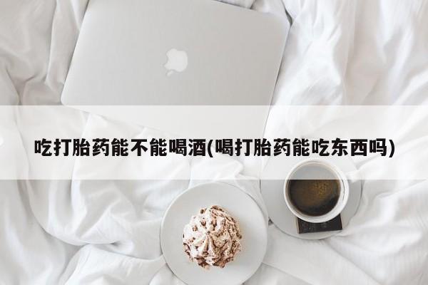 打胎药正品专卖微信吃打胎药能不能喝酒(喝打胎药能吃东西吗)