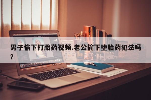 打胎药正品专卖微信男子偷下打胎药视频.老公偷下堕胎药犯法吗？