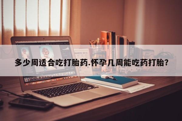 打胎药正品专卖微信多少周适合吃打胎药.怀孕几周能吃药打胎？