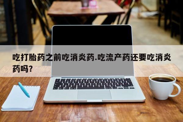 打胎药正品专卖微信吃打胎药之前吃消炎药.吃流产药还要吃消炎药吗？