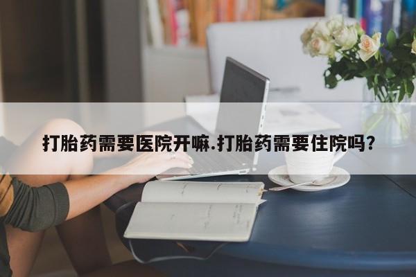 打胎药正品专卖微信打胎药需要医院开嘛.打胎药需要住院吗？