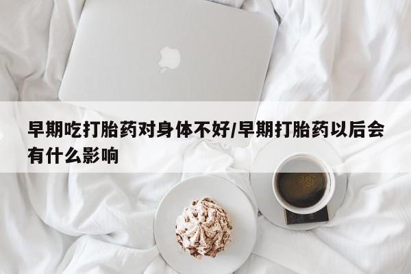 打胎药正品专卖微信早期吃打胎药对身体不好/早期打胎药以后会有什么影响