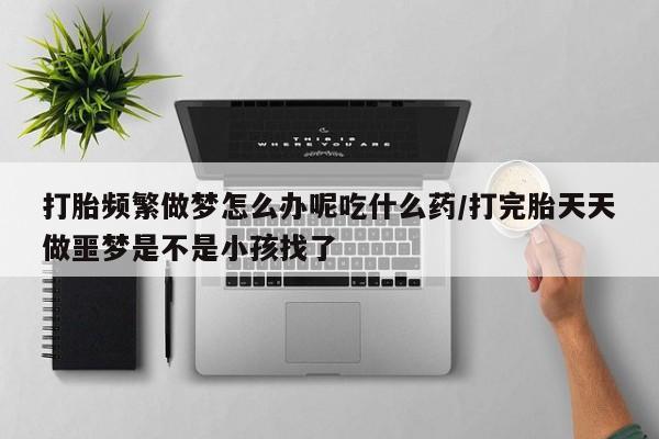 打胎药正品专卖微信打胎频繁做梦怎么办呢吃什么药/打完胎天天做噩梦是不是小孩找了