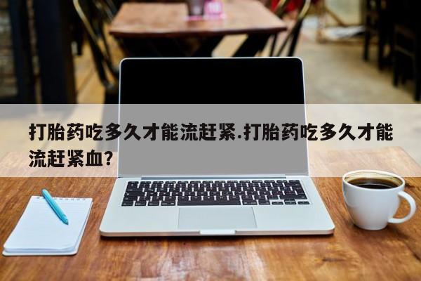 打胎药正品专卖微信打胎药吃多久才能流赶紧.打胎药吃多久才能流赶紧血？
