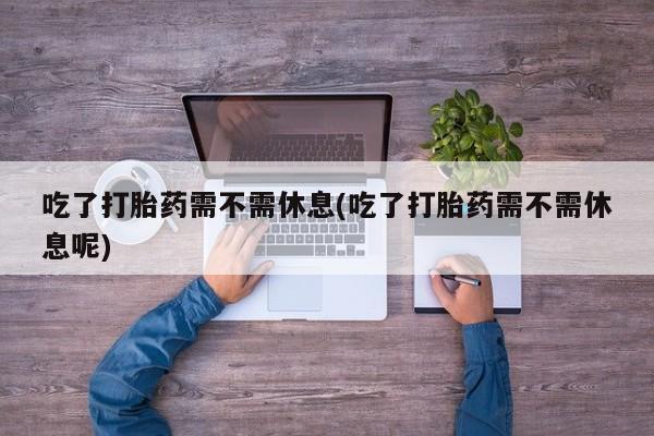 打胎药正品专卖微信吃了打胎药需不需休息(吃了打胎药需不需休息呢)