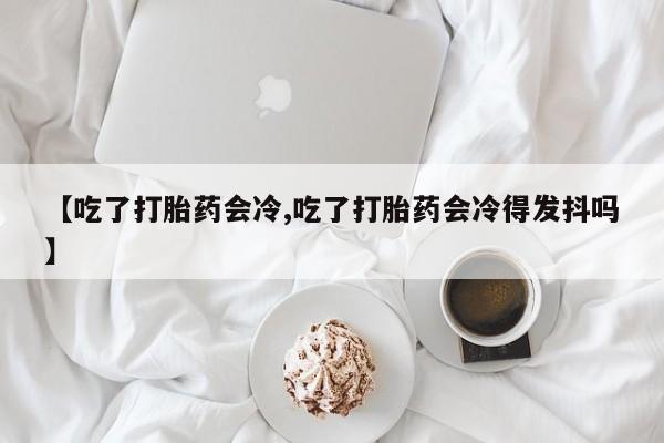打胎药正品专卖微信【吃了打胎药会冷,吃了打胎药会冷得发抖吗】