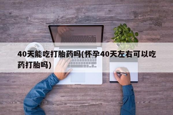 打胎药正品专卖微信40天能吃打胎药吗(怀孕40天左右可以吃药打胎吗)