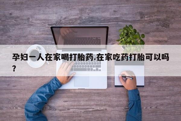 打胎药正品专卖微信孕妇一人在家喝打胎药.在家吃药打胎可以吗？