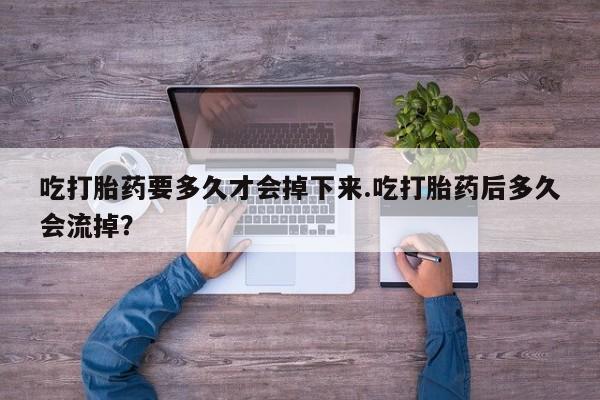 打胎药正品专卖微信吃打胎药要多久才会掉下来.吃打胎药后多久会流掉？