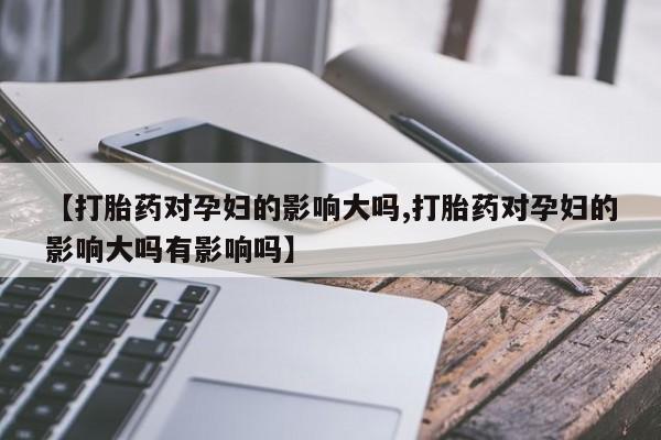 打胎药正品专卖微信【打胎药对孕妇的影响大吗,打胎药对孕妇的影响大吗有影响吗】