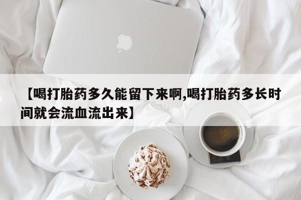 打胎药正品专卖微信【喝打胎药多久能留下来啊,喝打胎药多长时间就会流血流出来】