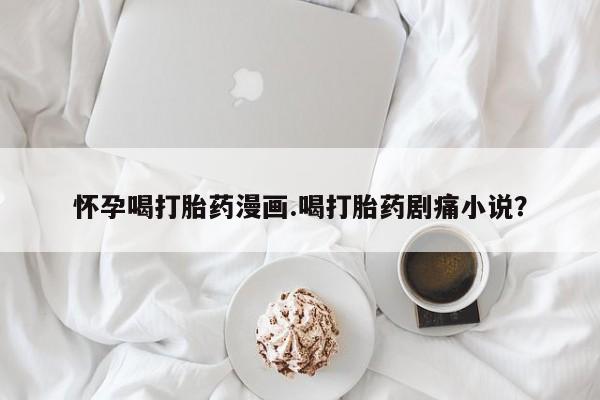 打胎药正品专卖微信怀孕喝打胎药漫画.喝打胎药剧痛小说？