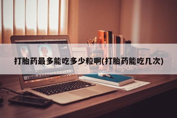 打胎药正品专卖微信打胎药最多能吃多少粒啊(打胎药能吃几次)