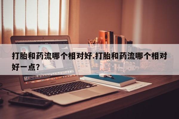 打胎药正品专卖微信打胎和药流哪个相对好.打胎和药流哪个相对好一点？