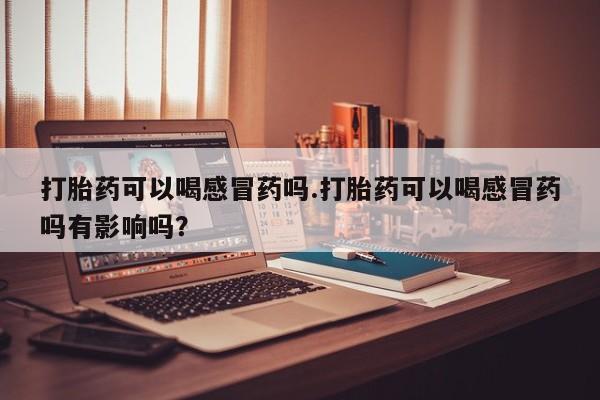 打胎药正品专卖微信打胎药可以喝感冒药吗.打胎药可以喝感冒药吗有影响吗？