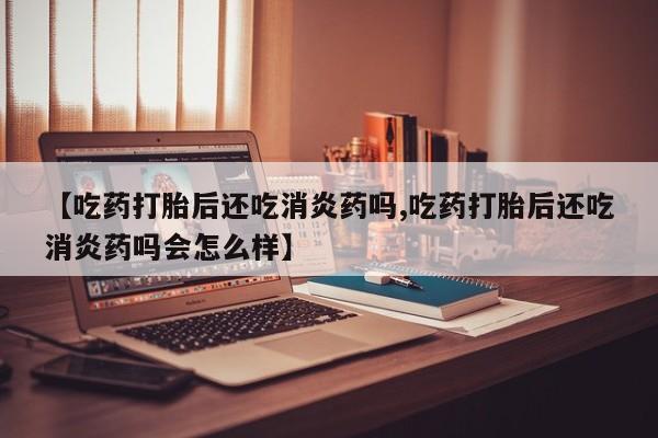 打胎药正品专卖微信【吃药打胎后还吃消炎药吗,吃药打胎后还吃消炎药吗会怎么样】