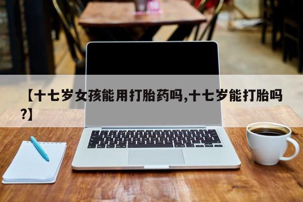 打胎药正品专卖微信【十七岁女孩能用打胎药吗,十七岁能打胎吗?】