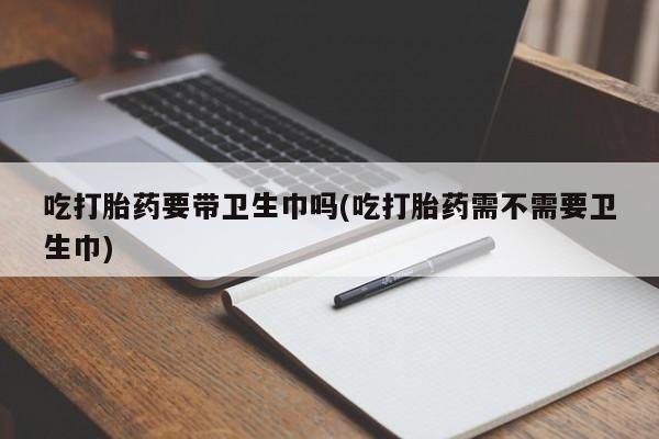 打胎药正品专卖微信吃打胎药要带卫生巾吗(吃打胎药需不需要卫生巾)