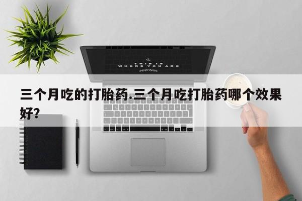 打胎药正品专卖微信三个月吃的打胎药.三个月吃打胎药哪个效果好？