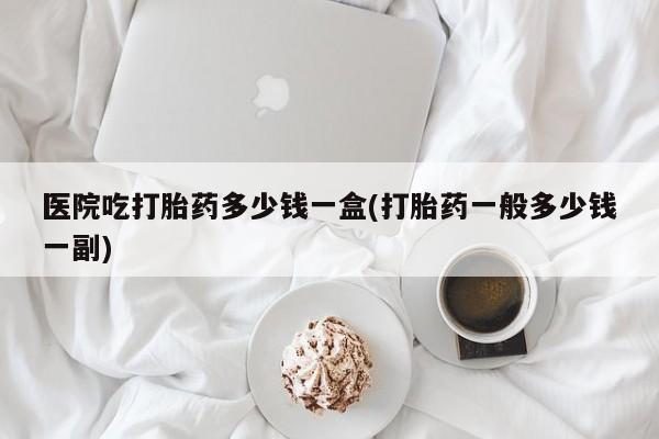 打胎药正品专卖微信医院吃打胎药多少钱一盒(打胎药一般多少钱一副)