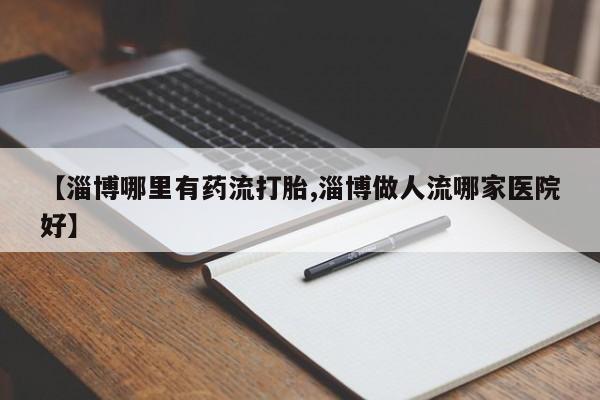 打胎药正品专卖微信【淄博哪里有药流打胎,淄博做人流哪家医院好】