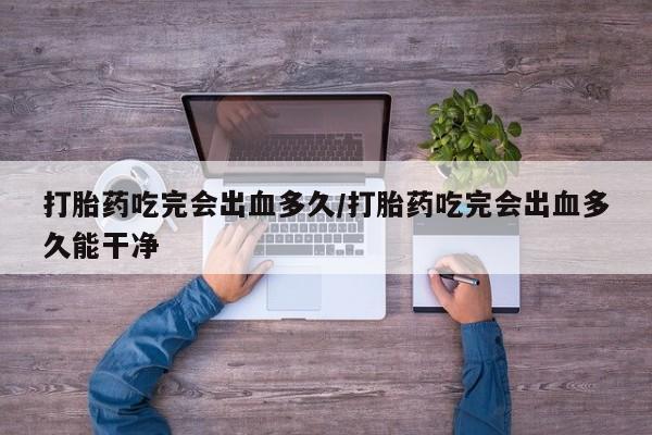打胎药正品专卖微信打胎药吃完会出血多久/打胎药吃完会出血多久能干净