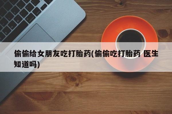 打胎药正品专卖微信偷偷给女朋友吃打胎药(偷偷吃打胎药 医生知道吗)