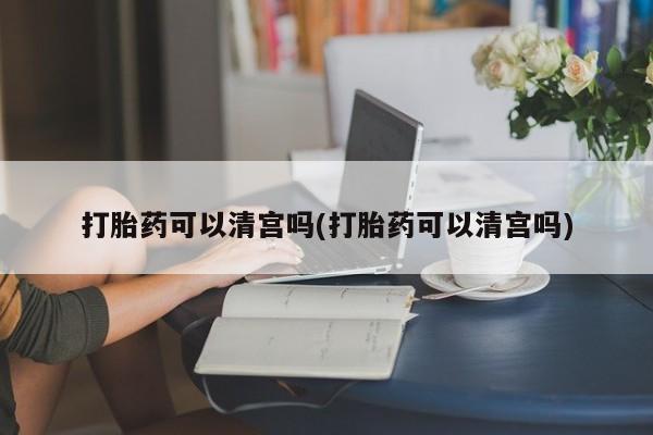 打胎药正品专卖微信打胎药可以清宫吗(打胎药可以清宫吗)