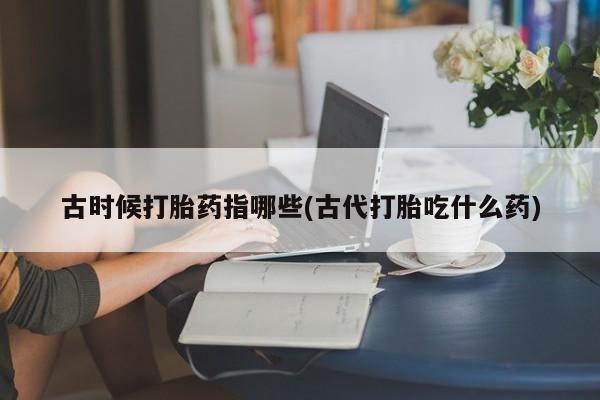 打胎药正品专卖微信古时候打胎药指哪些(古代打胎吃什么药)