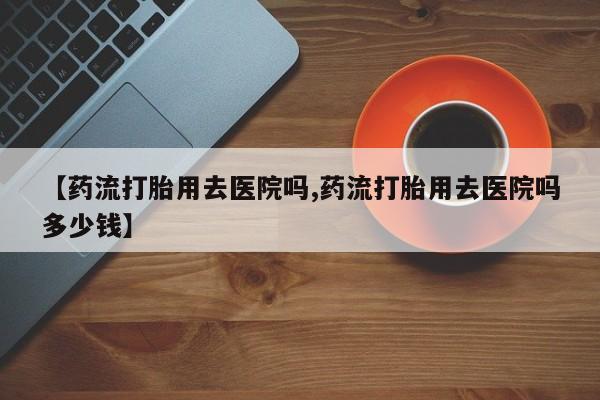 打胎药正品专卖微信【药流打胎用去医院吗,药流打胎用去医院吗多少钱】